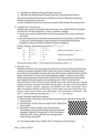 1) ditambah atau dikurangi dengan bilangan yang sama
2) dikalikan atau dibagi dengan bilangan yang sama, asal pembaginya bukan 0
Persamaan baru dan persamaan aslinya dikatakan ekuivalen. Keduanya mempunyai
himpunan penyelesaian yang sama.
Catatan: mengalikan kedua ruas persamaan dengan 0 tidak menghasilkan penyelesaian.
d. Langkah Dasar Penyelesaian
Langkah dasar untuk menyelesaikan persamaan linear satu variabel adalah menerapkan
satu atau dua sifat dasar pada butir c di atas, sedemikian sehingga:
• semua yang memuat variabel tertulis di ruas kiri persamaan dan semua konstanta di
ruas kanan.
• jika telah terbentuk satu suku pada masing-masing ruas dan koefisien variabel bukan
1, maka nilai variabel pengganti yang memenuhi persamaan diperoleh dengan
mengalikan kedua ruas dengan kebalikan koefisien variabelnya.
Contoh: Tentukan himpunan penyelesaian 2x + 7 = –x – 5
Jawab: 2x + 7 = – x – 5
⇔ 2x + 7 + x = –x – 5 + x kedua ruas ditambah x, lawan –x
⇔ 3x + 7 = – 5
⇔ 3x + 7 – 7 = – 5 – 7 kedua ruas ditambah –7
⇔ 3x = – 12
⇔ x = – 4 kedua ruas dikalikan
3
1 (kebalikan 3)
Jadi penyelesaiannya adalah – 3 dan himpunan penyelesaiannya adalah {–3}
e. Masalah verbal
Masalah verbal baik yang menyangkut persamaan linear maupun bukan persamaan linear
senantiasa merupakan masalah di kelas. Salah satu di antara sebabnya adalah kesulitan
siswa dalam menerjemahkan masalah sehari-hari dalam bentuk verbal ke bentuk simbolik
(model matematika). Di antara akar permasalahannya adalah (1) Sejak awal persoalan
aljabar langsung disajikan dalam bentuk simbolik dan (2) baru pada akhir topik (pokok
atau subpokok bahasan) kepada siswa disampaikan soal verbal “secara tiba-tiba”.
Menerjemahkan bentuk verbal ke bentuk simbolik atau model matematika dapat dimulai
dengan menyatakan suatu peristiwa dalam bentuk aljabar. Apa pun variabel yang dipilih
bukanlah menjadi masalah, sepanjang memudahkan atau tidak merancukan. Siswa
diberi kesempatan memilih variabel (pada awalnya dapat saja guru memberikan clue).
Dengan cukup banyak latihan dasar diharapkan siswa mempunyai sekumpulan “kata
kunci”, tentang lambang yang digunakan: “+”, “–“, “×” atau lainnya.
Contoh: Nyatakan dalam bentuk aljabar!
1) Robi memiliki 12 kelereng. Ade memiliki kelereng dua kali milik Robi. Berapa butir
kelereng Ade?
2) Setelah dijual 10 butir, telurnya tinggal 6 butir. Berapa butir
telur semula?
3) Sebanyak 87 butir semangka yang sama ukurannya
dimasukkan ke dalam karung hingga setiap karung penuh
semangka. Diperoleh 4 karung dan 11 butir di antaranya
tidak memenuhi karung. Berapa butir semangka pada
setiap karung yang penuh?
4) Luas lantai gambar di atas adalah 7,68 m2
. Berapa luas setiap ubinnya?
Alkris: Aljabar SLTP-01 5
 