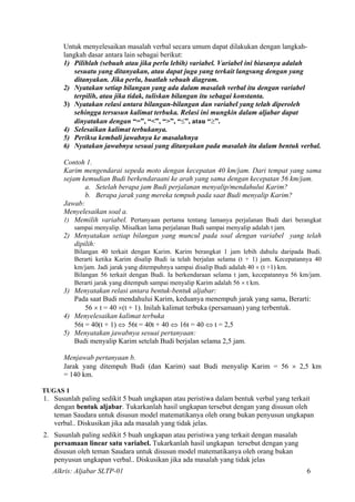 Untuk menyelesaikan masalah verbal secara umum dapat dilakukan dengan langkah-
langkah dasar antara lain sebagai berikut:
1) Pilihlah (sebuah atau jika perlu lebih) variabel. Variabel ini biasanya adalah
sesuatu yang ditanyakan, atau dapat juga yang terkait langsung dengan yang
ditanyakan. Jika perlu, buatlah sebuah diagram.
2) Nyatakan setiap bilangan yang ada dalam masalah verbal itu dengan variabel
terpilih, atau jika tidak, tuliskan bilangan itu sebagai konstanta.
3) Nyatakan relasi antara bilangan-bilangan dan variabel yang telah diperoleh
sehingga tersusun kalimat terbuka. Relasi ini mungkin dalam aljabar dapat
dinyatakan dengan “=”, “<”, “>”, “≤”, atau “≥”.
4) Selesaikan kalimat terbukanya.
5) Periksa kembali jawabnya ke masalahnya
6) Nyatakan jawabnya sesuai yang ditanyakan pada masalah itu dalam bentuk verbal.
Contoh 1.
Karim mengendarai sepeda moto dengan kecepatan 40 km/jam. Dari tempat yang sama
sejam kemudian Budi berkendaraani ke arah yang sama dengan kecepatan 56 km/jam.
a. Setelah berapa jam Budi perjalanan menyalip/mendahului Karim?
b. Berapa jarak yang mereka tempuh pada saat Budi menyalip Karim?
Jawab:
Menyelesaikan soal a.
1) Memilih variabel. Pertanyaan pertama tentang lamanya perjalanan Budi dari berangkat
sampai menyalip. Misalkan lama perjalanan Budi sampai menyalip adalah t jam.
2) Menyatakan setiap bilangan yang muncul pada soal dengan variabel yang telah
dipilih:
Bilangan 40 terkait dengan Karim. Karim berangkat 1 jam lebih dahulu daripada Budi.
Berarti ketika Karim disalip Budi ia telah berjalan selama (t + 1) jam. Kecepatannya 40
km/jam. Jadi jarak yang ditempuhnya sampai disalip Budi adalah 40 × (t +1) km.
Bilangan 56 terkait dengan Budi. Ia berkendaraan selama t jam, kecepatannya 56 km/jam.
Berarti jarak yang ditempuh sampai menyalip Karim adalah 56 × t km.
3) Menyatakan relasi antara bentuk-bentuk aljabar:
Pada saat Budi mendahului Karim, keduanya menempuh jarak yang sama, Berarti:
56 × t = 40 ×(t + 1). Inilah kalimat terbuka (persamaan) yang terbentuk.
4) Menyelesaikan kalimat terbuka
56t = 40(t + 1) ⇔ 56t = 40t + 40 ⇔ 16t = 40 ⇔ t = 2,5
5) Menyatakan jawabnya sesuai pertanyaan:
Budi menyalip Karim setelah Budi berjalan selama 2,5 jam.
Menjawab pertanyaan b.
Jarak yang ditempuh Budi (dan Karim) saat Budi menyalip Karim = 56 × 2,5 km
= 140 km.
TUGAS 1
1. Susunlah paling sedikit 5 buah ungkapan atau peristiwa dalam bentuk verbal yang terkait
dengan bentuk aljabar. Tukarkanlah hasil ungkapan tersebut dengan yang disusun oleh
teman Saudara untuk disusun model matematikanya oleh orang bukan penyusun ungkapan
verbal.. Diskusikan jika ada masalah yang tidak jelas.
2. Susunlah paling sedikit 5 buah ungkapan atau peristiwa yang terkait dengan masalah
persamaan linear satu variabel. Tukarkanlah hasil ungkapan tersebut dengan yang
disusun oleh teman Saudara untuk disusun model matematikanya oleh orang bukan
penyusun ungkapan verbal.. Diskusikan jika ada masalah yang tidak jelas
Alkris: Aljabar SLTP-01 6
 