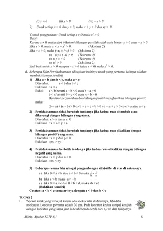 (i) x = 0 (ii) x > 0 (iii) – x > 0
2) Untuk setiap x > 0 dan y > 0, maka x + y > 0 dan xy > 0
Contoh penggunaan: Untuk setiap x ≠ 0 maka x2
> 0
Bukti:
Karena x ≠ 0, maka dari trikotomi bilangan pastilah salah satu benar: x > 0 atau – x > 0
Jika x > 0, maka x × x = x2
> 0 (Aksioma 2)
Jika – x > 0, maka (–x) × (–x) > 0 (Aksioma 2)
⇔ –(x) × (–x) > 0 (Teorema 4)
⇔ x × x > 0 (Teorema 4)
⇔ x2
> 0 (Aksioma 2)
Jadi baik untuk x > 0 maupun – x > 0 (atau x < 0) maka x2
> 0.
d. Beberapa Sifat Pertidaksamaan (disajikan buktinya untuk yang pertama, lainnya silakan
membuktikannya sendiri)
1) Jika a < b dan b < c, maka a < c
Diketahui: a < b dan b < c
Buktikan : a < c
Bukti: a < b berarti a – b < 0 atau b – a > 0
b < c berarti b – c < 0 atau c – b > 0
Berdasar perjumlahan dua bilangan positif menghasilkan bilangan positif,
maka:
(b – a) + (c – b) > 0 ⇔ b – a + c – b > 0 ⇔ – a + c > 0 ⇔ c > a atau a < c
2) Pertidaksamaan tidak berubah tandanya jika kedua ruas ditambah atau
dikurangi dengan bilangan yang sama.
Diketahui: x > y dan a ∈ R
Buktikan : x + a > y + a
3) Pertidaksamaan tidak berubah tandanya jika kedua ruas dikalikan dengan
bilangan positif yang sama.
Diketahui : x > y dan p > 0
Buktikan : px > py
4) Pertidaksamaan berbalik tandanya jika kedua ruas dikalikan dengan bilangan
negatif yang sama.
Diketahui : x > y dan n < 0
Buktikan : nx < ny
5) Beberapa rumus lain sebagai pengembangan sifat-sifat di atas di antaranya:
a) Jika 0 < a < b atau a < b < 0 maka
a
1
b
1 <
b) Jika a < b maka –a > – b
c) Jika 0 < a < c dan 0 < b < d, maka ab < cd
(Buktikan sendiri)
Catatan: a < b < c sama artinya dengan a < b dan b < c
TUGAS 2
1. Seekor katak yang terkejut karena ada seekor ular di dekatnya, tiba-tiba
meloncat. Loncatan pertama sejauh 30 cm. Pada loncatan kedua sampai ketujuh
dengan loncatan yang sama jauh ia telah berada lebih dari 1,7 m dari tempatnya
Alkris: Aljabar SLTP-01 8
 
