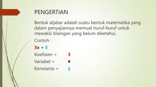 PENGERTIAN
Bentuk aljabar adalah suatu bentuk matematika yang
dalam penyajiannya memuat huruf-huruf untuk
mewakili bilangan yang belum diketahui.
Contoh :
3x + 5
Koefisien =
Variabel =
Konstanta =
3
x
5
 