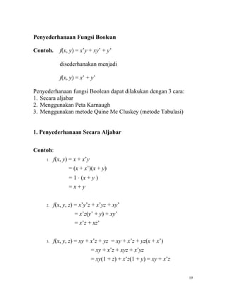 Penyederhanaan Fungsi Boolean

Contoh.      f(x, y) = x’y + xy’ + y’

             disederhanakan menjadi

             f(x, y) = x’ + y’

Penyederhanaan fungsi Boolean dapat dilakukan dengan 3 cara:
1. Secara aljabar
2. Menggunakan Peta Karnaugh
3. Menggunakan metode Quine Mc Cluskey (metode Tabulasi)


1. Penyederhanaan Secara Aljabar


Contoh:
     1.   f(x, y) = x + x’y
                 = (x + x’)(x + y)
                 = 1 ⋅ (x + y )
                 =x+y


     2.   f(x, y, z) = x’y’z + x’yz + xy’
                    = x’z(y’ + y) + xy’
                    = x’z + xz’


     3.   f(x, y, z) = xy + x’z + yz = xy + x’z + yz(x + x’)
                              = xy + x’z + xyz + x’yz
                              = xy(1 + z) + x’z(1 + y) = xy + x’z


                                                                    19
 