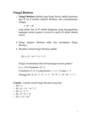Fungsi Boolean
  •   Fungsi Boolean (disebut juga fungsi biner) adalah pemetaan
      dari Bn ke B melalui ekspresi Boolean, kita menuliskannya
      sebagai
            f : Bn → B
      yang dalam hal ini Bn adalah himpunan yang beranggotakan
      pasangan terurut ganda-n (ordered n-tuple) di dalam daerah
      asal B.


  • Setiap ekspresi Boolean tidak lain merupakan fungsi
    Boolean.
  • Misalkan sebuah fungsi Boolean adalah


         f(x, y, z) = xyz + x’y + y’z


      Fungsi f memetakan nilai-nilai pasangan terurut ganda-3
      (x, y, z) ke himpunan {0, 1}.
      Contohnya, (1, 0, 1) yang berarti x = 1, y = 0, dan z = 1
      sehingga f(1, 0, 1) = 1 ⋅ 0 ⋅ 1 + 1’ ⋅ 0 + 0’⋅ 1 = 0 + 0 + 1 = 1 .


Contoh. Contoh-contoh fungsi Boolean yang lain:
1. f(x) = x
2. f(x, y) = x’y + xy’+ y’
3. f(x, y) = x’ y’
4. f(x, y) = (x + y)’
5. f(x, y, z) = xyz’




                                                                           7
 