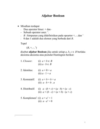 Aljabar Boolean


    • Misalkan terdapat
      - Dua operator biner: + dan ⋅
      - Sebuah operator uner: ’.
      - B : himpunan yang didefinisikan pada opeartor +, ⋅, dan ’
      - 0 dan 1 adalah dua elemen yang berbeda dari B.


      Tupel
            (B, +, ⋅, ’)
      disebut aljabar Boolean jika untuk setiap a, b, c ∈ B berlaku
      aksioma-aksioma atau postulat Huntington berikut:

      1. Closure:          (i) a + b ∈ B
                           (ii) a ⋅ b ∈ B

      2. Identitas:        (i) a + 0 = a
                           (ii) a ⋅ 1 = a

      3. Komutatif:        (i) a + b = b + a
                           (ii) a ⋅ b = b . a

      4. Distributif:      (i) a ⋅ (b + c) = (a ⋅ b) + (a ⋅ c)
                           (ii) a + (b ⋅ c) = (a + b) ⋅ (a + c)

      5. Komplemen1: (i) a + a’ = 1
                     (ii) a ⋅ a’ = 0




1




                                                                    1
 