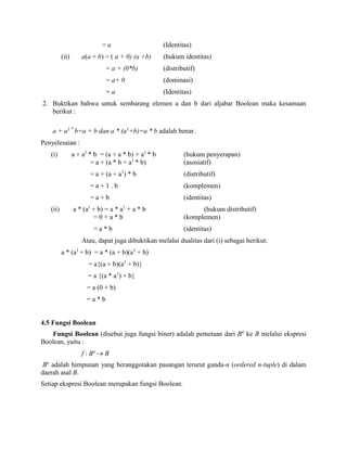 = a (Identitas)
(ii) a(a + b) = ( a + 0) (a +b) (hukum identitas)
= a + (0*b) (distributif)
= a+ 0 (dominasi)
= a (Identitas)
2. Buktikan bahwa untuk sembarang elemen a dan b dari aljabar Boolean maka kesamaan
berikut :
a + a1 *
b=a + b dan a * (a1
+b)=a * b adalah benar.
Penyelesaian :
(i) a + a1
* b = (a + a * b) + a1
* b (hukum penyerapan)
= a + (a * b + a1
* b) (asosiatif)
= a + (a + a1
) * b (distributif)
= a + 1 . b (komplemen)
= a + b (identitas)
(ii) a * (a1
+ b) = a * a1
+ a * b (hukum distributif)
= 0 + a * b (komplemen)
= a * b (identitas)
Atau, dapat juga dibuktikan melalui dualitas dari (i) sebagai berikut:
a * (a1
+ b) = a * (a + b)(a1
+ b)
= a{(a + b)(a1
+ b)}
= a {(a * a1
) + b}
= a (0 + b)
= a * b
4.5 Fungsi Boolean
Fungsi Boolean (disebut juga fungsi biner) adalah pemetaan dari Bn
ke B melalui ekspresi
Boolean, yaitu :
f : Bn
 B
Bn
adalah himpunan yang beranggotakan pasangan terurut ganda-n (ordered n-tuple) di dalam
daerah asal B.
Setiap ekspresi Boolean merupakan fungsi Boolean.
 