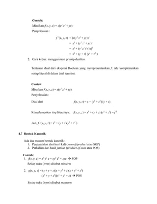 Contoh:
Misalkan f(x, y, z) = x(y1
z1
+ yz)
Penyelesaian :
f ’(x, y, z) = (x(y1
z1
+ yz))1
= x1
+ (y1
z1
+ yz)1
= x1
+ (y1
z1
)1
(yz)1
= x1
+ (y + z) (y1
+ z1
)
2. Cara kedua: menggunakan prinsip dualitas.
Tentukan dual dari ekspresi Boolean yang merepresentasikan f, lalu komplemenkan
setiap literal di dalam dual tersebut.
Contoh:
Misalkan f(x, y, z) = x(y1
z1
+ yz)
Penyelesaian :
Dual dari f(x, y, z) = x + (y1
+ z1
) (y + z)
Komplemenkan tiap literalnya: f(x, y, z) = x1
+ (y + z) (y1
+ z1
) = f 1
Jadi, f ‘(x, y, z) = x1
+ (y + z)(y1
+ z1
)
4.7 Bentuk Kanonik
Ada dua macam bentuk kanonik:
1. Penjumlahan dari hasil kali (sum-of-product atau SOP)
2. Perkalian dari hasil jumlah (product-of-sum atau POS)
Contoh:
1. f(x, y, z) = x1
y1
z + xy1
z1
+ xyz  SOP
Setiap suku (term) disebut minterm
2. g(x, y, z) = (x + y + z)(x + y1
+ z)(x + y1
+ z1
)
(x1
+ y + z1
)(x1
+ y1
+ z)  POS
Setiap suku (term) disebut maxterm
 