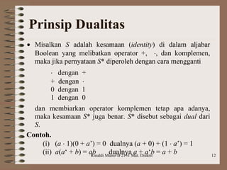 Rinaldi Munir/IF2151 Mat. Diskrit 12
Prinsip Dualitas
 Misalkan S adalah kesamaan (identity) di dalam aljabar
Boolean yang melibatkan operator +, , dan komplemen,
maka jika pernyataan S* diperoleh dengan cara mengganti
 dengan +
+ dengan 
0 dengan 1
1 dengan 0
dan membiarkan operator komplemen tetap apa adanya,
maka kesamaan S* juga benar. S* disebut sebagai dual dari
S.
Contoh.
(i) (a  1)(0 + a’) = 0 dualnya (a + 0) + (1  a’) = 1
(ii) a(a‘ + b) = ab dualnya a + a‘b = a + b
 