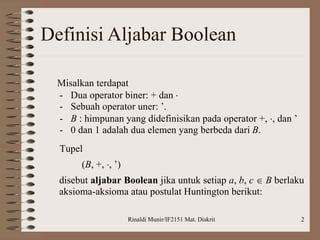 Rinaldi Munir/IF2151 Mat. Diskrit 2
Definisi Aljabar Boolean
Misalkan terdapat
- Dua operator biner: + dan 
- Sebuah operator uner: ’.
- B : himpunan yang didefinisikan pada operator +, , dan ’
- 0 dan 1 adalah dua elemen yang berbeda dari B.
Tupel
(B, +, , ’)
disebut aljabar Boolean jika untuk setiap a, b, c  B berlaku
aksioma-aksioma atau postulat Huntington berikut:
 