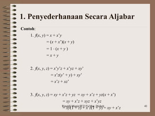 Rinaldi Munir/IF2151 Mat. Diskrit 41
1. Penyederhanaan Secara Aljabar
Contoh:
1. f(x, y) = x + x’y
= (x + x’)(x + y)
= 1  (x + y )
= x + y
2. f(x, y, z) = x’y’z + x’yz + xy’
= x’z(y’ + y) + xy’
= x’z + xz’
3. f(x, y, z) = xy + x’z + yz = xy + x’z + yz(x + x’)
= xy + x’z + xyz + x’yz
= xy(1 + z) + x’z(1 + y) = xy + x’z
 