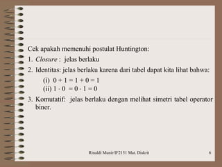 Rinaldi Munir/IF2151 Mat. Diskrit 6
Cek apakah memenuhi postulat Huntington:
1. Closure : jelas berlaku
2. Identitas: jelas berlaku karena dari tabel dapat kita lihat bahwa:
(i) 0 + 1 = 1 + 0 = 1
(ii) 1  0 = 0  1 = 0
3. Komutatif: jelas berlaku dengan melihat simetri tabel operator
biner.
 