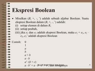 Rinaldi Munir/IF2151 Mat. Diskrit 9
Ekspresi Boolean
 Misalkan (B, +, , ’) adalah sebuah aljabar Boolean. Suatu
ekspresi Boolean dalam (B, +, , ’) adalah:
(i) setiap elemen di dalam B,
(ii) setiap peubah,
(iii) jika e1 dan e2 adalah ekspresi Boolean, maka e1 + e2, e1 
e2, e1’ adalah ekspresi Boolean
Contoh: 0
1
a
b
a + b
a  b
a’ (b + c)
a  b’ + a  b  c’ + b’, dan sebagainya
 