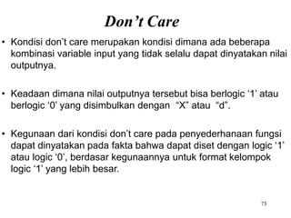 Don’t Care
73
• Kondisi don’t care merupakan kondisi dimana ada beberapa
kombinasi variable input yang tidak selalu dapat dinyatakan nilai
outputnya.
• Keadaan dimana nilai outputnya tersebut bisa berlogic ‘1’ atau
berlogic ‘0’ yang disimbulkan dengan “X” atau “d”.
• Kegunaan dari kondisi don’t care pada penyederhanaan fungsi
dapat dinyatakan pada fakta bahwa dapat diset dengan logic ‘1’
atau logic ‘0’, berdasar kegunaannya untuk format kelompok
logic ‘1’ yang lebih besar.
 