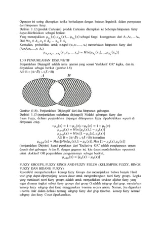Operator ini sering diterapkan ketika berhadapan dengan batasan linguistik dalam pernyataan
dari himpunan fuzzy.
Definisi 1.12 (produk Cartesian) produk Cartesian diterapkan ke beberapa himpunan fuzzy
dapat didefinisikan sebagai berikut:
Yang menunjukkan 𝜇 𝐴1
( 𝑥), 𝜇 𝐴2
( 𝑥),… 𝜇 𝐴 𝑛
( 𝑥) sebagai fungsi keanggotaan dari A1,A2, ... An,
Dari ∀𝑥1 ∈ 𝐴1, 𝑥2 ∈ 𝐴2, … 𝑥 𝑛 ∈ 𝐴 𝑛
Kemudian, probabilitas untuk n-tupel (x1,x2,....., xn) memerlukan himpunan fuzzy dari
(A1xA2x,.....,x An)
𝜇 𝐴1 𝑥𝐴2 𝑥….𝑥𝐴 𝑛
( 𝑥1, 𝑥2, … . 𝑥 𝑛) = 𝑀𝑖𝑛[𝜇 𝐴1
( 𝑥1),…, 𝜇 𝐴 𝑛
( 𝑥 𝑛)]
1.3.8 PENJUMLAHAN DISJUNGTIF
Penjumlahan Disjungtif adalah nama operasi yang sesuai "eksklusif OR" logika, dan itu
dinyatakan sebagai berikut (gambar.1.8)
A B  (A𝐵̅)  (𝐴̅ B)
Gambar (1.8):. Penjumlahan Disjungtif dari dua himpunan gabungan.
Definisi 1.13 (penjumlahan sederhana disjungtif) Melalui gabungan fuzzy dan
Irisan Fuzzy, definisi penjumlahan disjungsi dihimpunan fuzzy diperbolehkan seperti di
himpunan crisp.
−𝜇 𝐴( 𝑥) = 1 − 𝜇 𝐴(𝑥),−𝜇 𝐵( 𝑥) = 1 − 𝜇 𝐵(𝑥)
𝜇 𝐴−𝐵̅( 𝑥) = 𝑀𝑖𝑛 [𝜇 𝐴( 𝑥),1 − 𝜇 𝐵( 𝑥)]
𝜇 𝐴̅− 𝐵( 𝑥) = 𝑀𝑖𝑛 [1 − 𝜇 𝐴( 𝑥), 𝜇 𝐵( 𝑥)]
A B  (A𝐵̅)  (𝐴̅ B) kemudian
𝜇 𝐴⊕𝐵( 𝑥) = 𝑀𝑎𝑥{𝑀𝑖𝑛[ 𝜇 𝐴( 𝑥),1 − 𝜇 𝐵( 𝑥)]. 𝑀𝑖𝑛 [1− 𝜇 𝐴( 𝑥), 𝜇 𝐵( 𝑥)]
(penjumlahan Disjoint) kunci pemikiran dari "Exclusive OR" adalah penghapusan umum
daerah dari gabungan A dan B. dengan gagasan ini, kita dapat mendefinisikan operator
untuk eksklusif OR penjumlahan penguraiannya sebagai berikut:,
𝜇 𝐴∆𝐵( 𝑥) = | 𝜇 𝐴( 𝑥) − 𝜇 𝐵(𝑥)|
FUZZY GROUPS, FUZZY RINGS AND FUZZY FIELDS (KELOMPOK FUZZY, RINGS
FUZZY DAN BIDANG FUZZY)
Rosenfield memperkenalkan konsep fuzzy Groups dan menunjukkan bahwa banyak Hasil
teori grup dapat diperpanjang secara dasar untuk mengembangkan teori fuzzy groups. Logika
yang mendasari teori fuzzy groups adalah untuk menyediakan struktur aljabar fuzzy yang
tegas di mana tingkat subset fuzzy groups dari group G adalah subgrup dari grup. menalarkan
konsep fuzzy subgrup dari Grup menggunakan t-norma secara umum. Namun, Joe digunakan
t-norma 'min' dalam definisi tentang subgrup fuzzy dari grup tersebut. konsep fuzzy normal
subgrup dan fuzzy Coset diperkenalkan.
 