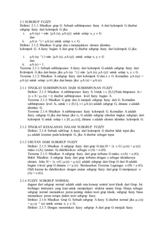 2.1 SUBGRUP FUZZY
Definisi 2.1.1: Misalkan grup G. Sebuah subhimpunan fuzzy A dari kelompok G disebut
subgrup fuzzy dari kelompok G jika
i. μA (xy) = min {μA (x), μA (y)} untuk setiap x, y  G
dan
ii. μA (x -1) = μA (x) untuk setiap x  G.
Definisi 2.1.2: Misalkan G grup dan e menunjukkan elemen identitas
kelompok G. A fuzzy bagian A dari grup G disebut subgrup fuzzy dari kelompok G jika:
i. μA (xy -1)  min {μA (x), μA (y)} untuk setiap x, y  G
dan
ii. μA (e) = 1.
Teorema 2.1.1: Sebuah subhimpunan A fuzzy dari kelompok G adalah subgrup fuzzy dari
Kelompok G jika dan hanya jika μA (xy -1)  min {μA (x), μA (y)} untuk setiap x, y  G.
Teorema 2.1.2: Misalkan A subgrup fuzzy dari kelompok G dan x  G. Kemudian μA (xy) =
μA (y) untuk setiap yG jika dan hanya jika: μA (x) = μA (e).
2.1.1 TINGKAT SUBHIMPUNAN DARI SUBHIMPUNAN FUZZY
Definisi 2.1.3: Misalkan A subhimpunan fuzzy S. Untuk t  [0,1] Pada himpunan At=
{s  S / μA (x) = t} disebut subhimpunan level fuzzy bagian A.
Teorema 2.1.3: Misalkan G grup dan A menjadi subgrup fuzzy dari G. Kemudian
subhimpunan level At, untuk t  [0,1], t  μA (e) adalah subgrup G, dimana e adalah
identitas G.
Teorema 2.1.4: Misalkan A subhimpunan fuzzy kelompok G. Kemudian A adalah
fuzzy subgrup G jika dan hanya jika tA. G adalah subgrup (disebut tingkat subgrup) dari
kelompok G untuk setiap t  [0, μA (e)], dimana e adalah elemen identitas kelompok G.
2.1.2 TINGKAT KESALAHAN DALAM SUBGRUP FUZZY
Definisi 2.1.4: Sebuah subGrup A fuzzy dari kelompok G disebut tidak tepat jika
μA adalah konstan pada kelompok G, jika A disebut sebagai tepat.
2.1.3 URUTAN DARI SUBGRUP FUZZY
Definisi 2.1.5: Misalkan A subgrup fuzzy dari grup G dan H = {x  G | μ (x) = μ (e)}
maka o (A), (urutan A) didefinisikan sebagai o (A) = o (H).
Teorema 2.1.5: Misalkan A subgrup fuzzy dari grup terbatas G maka: o (A) = o (G).
Bukti: Misalkan A subgrup fuzzy dari grup terbatas dengan e sebagai identitasnya
elemen. Jelas H = {x G | μ (x) = μ (e)} adalah subgrup dari Grup G dari H adalah
bagian t-level grup G dimana t = μ (e). Berdasarkan Teorema Lagranges o (H) = o (G).
Oleh karena itu didefinisikan dengan urutan subgrup fuzzy dari grup G mempunyai o
(A) = o (G).
2.1.4 FUZZY SUBGRUP NORMAL
dugaan dari subgrup normal adalah salah satu konsep sentral teori klasik dari Grup. Ini
berfungsi instrumen yang kuat untuk mempelajari struktur umum Grup. Hanya sebagai
subgrup normal memainkan peran penting dalam teori grup klasik, subgrup fuzzy biasa
memainkan peran serupa dalam teori subgrup fuzzy.
Definisi 2.1.6: Misalkan Grup G. Sebuah subgrup A fuzzy G disebut normal jika μA (x)
= μA (y -1 xy) untuk semua x, y  G.
Definisi 2.1.7: Dengan menentukan fuzzy subgrup A dari grup G menjadi fuzzy
 