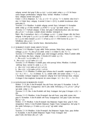 subgrup normal dari grup G jika μA (xy) = μA(yx) untuk setiap x, y  G. Ini hanya
setara dengan pembentukan subgrup fuzzy normal. Misalkan A sebuah
fuzzy subgrup normal dari grup G.
Untuk t  [0,1], himpunan At = {(x, y)  G × G / μA (xy -1) = t} disebut relasi level t
dari A. Untuk fuzzy subgrup A normal G dan t  [0,1], At adalah keselarasan relasi
pada grup G.
Teorema 2.1.6: Misalkan A adalah subgrup normal fuzzy kelompok G. Kemudian
untuk setiap g  G kita memiliki μA (GXG-1) = μA (g-1 xg) untuk setiap x  G.
Teorema 2.1.7: Sebuah subgrup A fuzzy dari grup G dinormalisasikan jika dan hanya
jika μA (e) = 1, di mana e adalah elemen identitas kelompok G.
Bukti: Jika A normalisasi dari x  G sehingga μA (x) = 1, tetapi dengan sifat dari fuzzy
subgrup A dari grup G, μA (x)  μA (e) untuk setiap x  G. kemudian μA (x) = 1 dan μA
(e)  μA (x) maka menjadi μA (e)  1. teTapi μA (e)  1. Oleh karena itu μA (e) = 1.
Sebaliknya jika μA (e) = 1
maka normalisasi fuzzy tersebut harus dinormalisasikan.
2.1.5 SUBGRUP FUZZY DARI GRUP CYCLIC
Teorema 2.1.8: Misalkan G grup siklik Order pertama. Maka fuzzy subgrup A dari G
sehingga μA (e) = T0, dan μA (x) untuk semua x e dalam G, dan T0 > t1..
Teorema 2.1.9: Misalkan G adalah grup order terunggul pertama. Maka G adalah siklik
jika dan hanya jika fuzzy subgrup A berada di G untuk x,y є G,
i. Jika μA(x) = μA (y) maka x = y
ii. Jika μA(x) > μA (y) maka x  y
Teorema 2.1.10: Misalkan G adalah grup order persegi bebas. Misalkan A sebuah
subGrup fuzzy normal G. untuk x, y  G.
a. jika o (x) / o (y) maka μA (y)  μA (x).
b. jika o (x) = o (y) maka μA (y) = μA (x).
Teorema 2.1.11: Misalkan G adalah grup terbatas dan G memiliki rangakain komposisi
e = A0  A1 ... Ar  G dimana Ai / ai-1 adalah siklik dari urutan utama, i = 1, 2, ...,
r. Kemudian terdapat rangkaian komposisi subgrup level dari beberapa fuzzy subgrup
A dengan G dan rangkaian komposisi ini setara dengan e = A0  A1 ... Ar  G.
2.1.6 KONJUGASI SUBGROUPS FUZZY
Definisi 2.1.8: jika A dan B menjadi dua sub Fuzzy dari grup G. Kemudian A dan B
dikatakan sub Fuzzy konjugasinya dari G. jika untuk beberapa g  G, μA (x) = μB (g-1
xg) untuk setiap x  G.
Teorema 2.1.12: Jika A dan B adalah sub fuzzy konjugasi dari grup G dengan o (A) = o
(B).
Teorema 2.1.13: Misalkan A dan B menjadi dua sub Fuzzy yang tidak teratur dari
grup G. Kemudian A dan B adalah sub Fuzzy konjugasinya dari grup G jika dan hanya
jika μA = μB.
Definisi 2.1.9: Misalkan A dan B menjadi dua himpunan bagian fuzzy grup G. Kita
mengatakan bahwa A dan B adalah himpunan bagian Fuzzy konjugasinya dari grup G
jika untuk beberapa g  G maka μA (x), μB (g-1 xg) untuk setiap
x  G.
Teorema 2.1.14: Misalkan A dan B menjadi dua himpunan bagian fuzzy grup abelian
G. Kemudian A dan B adalah himpunan bagian Fuzzy konjugasi dari
grup G jika dan hanya jika μA = μB.
 