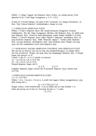 Definisi 1.1 (fungsi Anggota dari himpunan fuzzy) di fuzzy set, masing-masing Unsur
dipetakan ke [0, 1] oleh fungsi keanggotaan  A: X  [0,1]
di mana [0, 1] berarti bilangan real antara 0 dan 1 (termasuk 0,1) .dengan konsekuensi, set
fuzzy 'fuzzy batasan himpunan' membandingkan dengan set crisp.
1.1.2 PERLUASAN HIMPUNAN FUZZY
Definisi 1.2 (tipe-n himpunan fuzzy) nilai derajat kekuasaan keanggotaan termasuk
ketidakpastian. Jika nilai fungsi keanggotaan diberikan oleh himpunan fuzzy, itu adalah jenis-
jenis himpunan fuzzy. konsep ini dapat diperpanjang sampai dengan mengetik-n set fuzzy.
Definisi 1.3 (level-k himpunan fuzzy) istilah "tingkat-2 himpunan" menandakan fuzzy set
yang berelemen himpunan fuzzy. Istilah "himpunan tingkat-1 " berlaku untuk himpunan
fuzzy set yang elemennya ada himpunan fuzzy yang berelemen biasa. Dengan cara yang
sama, kita bisa mendapatkan level-k pada himpunan fuzzy.
1.1.3 HUBUNGAN ANTARA HIMPUNAN UNIVERSAL DAN HIMPUNAN FUZZY
Jika ada satu set universal dan satu set crisp, kita mempertimbangkan set sebagai subset
dari satu set universal. Dengan cara yang sama, kita menganggap himpunan fuzzy A sebagai
bagian dari universal set X.
Contoh 1.1 jika X = {a, b, c} menjadi set universal.
A1 = {(a, 0,5), (b, 1,0), (c, 0,5)} dan
A2 = {(a, 1,0), (b, 1,0), (c, 0,5)}
Menjadi himpunan bagian dari X.
𝐴1 ⊆ 𝑋, 𝐴2 ⊆ 𝑋
kumpulan himpunan bagian tersebut dari X (termasuk himpunan fuzzy) disebut daya
set P (X).
1.2 PERLUASAN KONSEP HIMPUNAN FUZZY
1.2.1 Α - CUT SET
Definisi 1.4 (α - Cut set) α - Cut set , Aa terdiri dari anggota dimana keanggotaannya yang
tidak kurang dari α.
𝐴 𝑎 = {𝑥 ∈ 𝑋|𝜇 𝑎(𝑥) ≥ 𝑎}
Dengan catatan: α bisa berubah-ubah. Α cut set adalah satu set crisp (Gambar 1.1).
ketika dua potong set A dan A  berwujud dan jika   , maka
𝐴 𝑎 ⊇ 𝐴 𝑎′
 