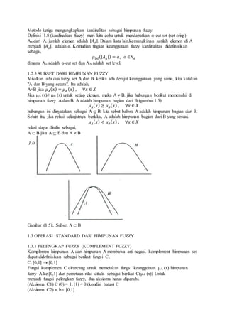 Metode ketiga mengungkapkan kardinalitas sebagai himpunan fuzzy.
Definisi 1.8 (kardinalitas fuzzy) mari kita coba untuk mendapatkan α-cut set (set crisp)
Aα,dari A. jumlah elemen adalah |𝐴 𝑎|. Dalam kata lain,kemungkinan jumlah elemen di A
menjadi |𝐴 𝑎|. adalah α. Kemudian tingkat keanggotaan fuzzy kardinalitas didefinisikan
sebagai,
𝜇| 𝐴|(| 𝐴 𝑎|) = 𝑎, 𝑎 ∈∧ 𝐴
dimana A adalah α-cut set dan A adalah set level.
1.2.5 SUBSET DARI HIMPUNAN FUZZY
Misalkan ada dua fuzzy set A dan B. ketika ada derajat keanggotaan yang sama, kita katakan
"A dan B yang setara". Itu adalah,
A=B jika 𝜇 𝐴( 𝑥) = 𝜇 𝐵( 𝑥) , ∀𝑥 ∈ 𝑋
Jika A (x)≠ B (x) untuk setiap elemen, maka A  B. jika hubungan berikut memenuhi di
himpunan fuzzy A dan B, A adalah himpunan bagian dari B (gambar.1.5)
𝜇 𝐴( 𝑥) ≥ 𝜇 𝐵( 𝑥) , ∀𝑥 ∈ 𝑋
hubungan ini dinyatakan sebagai A  B. kita sebut bahwa A adalah himpunan bagian dari B.
Selain itu, jika relasi selanjutnya berlaku, A adalah himpunan bagian dari B yang sesuai.
𝜇 𝐴( 𝑥) < 𝜇 𝐵( 𝑥) , ∀𝑥 ∈ 𝑋
relasi dapat ditulis sebagai,
A  B jika A  B dan A  B
Gambar (1.5):. Subset A  B
1.3 OPERASI STANDARD DARI HIMPUNAN FUZZY
1.3.1 PELENGKAP FUZZY (KOMPLEMENT FUZZY)
Komplemen himpunan A dari himpunan A membawa arti negasi. komplement himpunan set
dapat didefinisikan sebagai berikut fungsi C,
C: [0,1]  [0,1]
Fungsi komplemen C dirancang untuk memetakan fungsi keanggotaan A (x) himpunan
fuzzy A ke [0,1] dan pemetaan nilai ditulis sebagai berikut C(A (x)) Untuk
menjadi fungsi pelengkap fuzzy, dua aksioma harus dipenuhi.
(Aksioma C1) C (0) = 1, (1) = 0 (kondisi batas) C
(Aksioma C2) a, b [0,1]
 