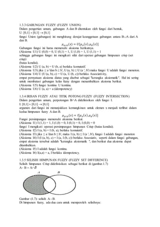 1.3.3 GABUNGAN FUZZY (FUZZY UNION)
Dalam pengertian umum, gabungan A dan B ditentukan oleh fungsi dari bentuk,
U: [0,1]  [0,1]  [0,1]
fungsi Union (gabungan) ini menghitung derajat keanggotaan gabungan antara BA dari A
dan B.
𝜇 𝑎∪𝑏(𝑥) = 𝑈[𝜇 𝐴( 𝑥), 𝜇 𝐵( 𝑥)]
Gabungan fungsi ini harus memenuhi aksioma berikutnya.
(Aksioma U1) U (0,0) = 0, U (0,1) = 1, U (1,0) = 1, U (1,1) = 1
sehingga gabungan fungsi ini mengikuti sifat dari operasi gabungan himpunan crisp (set
crisp)
(batas kondisi).
(Aksioma U2) U (a, b) = U (b, a) berlaku komutatif.
(Aksioma U3) jika ≤ a 'dan b ≤ b', U (a, b) ≤ U (a ', b') maka fungsi U adalah fungsi monoton.
(Aksioma U4) U (U (a, b), c) = U (a, U (b, c)) berlaku Associativity,
empat pernyataan aksioma diatas yang disebut sebagai "kerangka aksiomatik". Hal ini sering
untuk membatasi gabungan kelas fuzzy dengan menambahkan aksioma berikut.
(Aksioma U5) fungsi kontinu U kontinu.
(Aksioma U6) U (a, a) = a (idempotency)
1.3.4 IRISAN FUZZY ATAU TITIK POTONG FUZZY (FUZZY INTERSECTION)
Dalam pengertian umum, perpotongan BA didefinisikan oleh fungsi I.
I: [0,1]  [0,1]  [0,1]
argumen dari fungsi ini menunjukkan kemungkinan untuk elemen x menjadi terlibat dalam
kedua himpunan fuzzy A dan B.
𝜇 𝑎∩𝑏(𝑥) = 𝐼[𝜇 𝐴( 𝑥), 𝜇 𝐵( 𝑥)]
Fungsi persimpangan memenuhi aksioma berikut.
(Aksioma I1) I (1,1) = 1, I (1,0) = 0, I (0,1) = 0, I (0,0) = 0
fungsi I mengikuti operasi persimpangan himpunan Crisp (batas kondisi).
(Aksioma I2) I (a, b) = I (b, a), berlaku komutatif.
(Aksioma I3) jika ≤ a 'dan b ≤ b', maka I (a, b) ≤ I (a ', b'), fungsi I adalah fungsi monoton
(Aksioma I4) I (I (a, b), c) = I (a, I (b, c)) berlaku Assosiativ, seperti dalam fungsi gabungan,
empat aksioma tersebut adalah "kerangka aksiomatik ", dan berikut dua aksioma dapat
ditambahkan.
(Aksioma I5) I adalah fungsi kontinu.
(Aksioma I6) I(a,a) = a, I berlaku idempotency.
1.3.5 SELISIH HIMPUNAN FUZZY (FUZZY SET DIFFERENCE)
Selisih himpunan Crisp didefinisikan sebagai berikut di (gambar.1.7)
A B  A𝐵̅
Gambar (1.7): selisih A - B.
Di himpunan fuzzy, ada dua cara untuk memperoleh selisihnya:
 