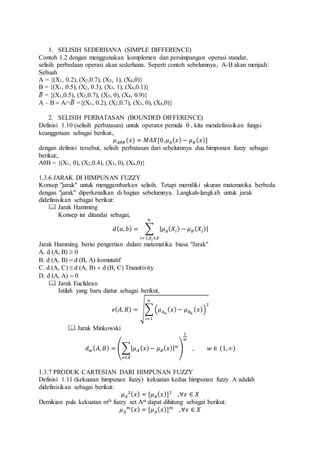 1. SELISIH SEDERHANA (SIMPLE DIFFERENCE)
Contoh 1.2 dengan menggunakan komplemen dan persimpangan operasi standar,
selisih perbedaan operasi akan sederhana. Seperti contoh sebelumnya, A-B akan menjadi:
Sebuah
A = {(X1, 0.2), (X2,0.7), (X3, 1), (X4,0)}
B = {(X1, 0.5), (X2, 0.3), (X3, 1), (X4,0.1)}
𝐵̅ = {(X1,0.5), (X2,0.7), (X3, 0), (X4, 0.9)}
A – B  A𝐵̅ ={(X1, 0.2), (X2,0.7), (X3, 0), (X4,0)}
2. SELISIH PERBATASAN (BOUNDED DIFFERENCE)
Definisi 1.10 (selisih perbatasan) untuk operator pemula , kita mendefinisikan fungsi
keanggotaan sebagai berikut:,
𝜇 𝐴𝜃𝐵(𝑥) = 𝑀𝐴𝑋[0, 𝜇 𝐴( 𝑥) − 𝜇 𝐵( 𝑥)]
dengan definisi tersebut, selisih perbatasan dari sebelumnya dua himpunan fuzzy sebagai
berikut:,
AθB = {(X1, 0), (X2,0.4), (X3, 0), (X4,0)}
1.3.6 JARAK DI HIMPUNAN FUZZY
Konsep "jarak" untuk menggambarkan selisih. Tetapi memiliki ukuran matematika berbeda
dengan "jarak" diperkenalkan di bagian sebelumnya. Langkah-langkah untuk jarak
didefinisikan sebagai berikut:
 Jarak Hamming
Konsep ini ditandai sebagai,
𝑑( 𝑎, 𝑏) = ∑ | 𝜇 𝐴( 𝑋𝑖) − 𝜇 𝐵( 𝑋𝑖)|
𝑛
𝑖=1,𝑋𝑖 ∈𝑋
Jarak Hamming berisi pengertian dalam matematika biasa "Jarak"
A. d (A, B)  0
B. d (A, B)  d (B, A) komutatif
C. d (A, C)  d (A, B)  d (B, C) Transitivity
D. d (A, A)  0
 Jarak Euclidean
Istilah yang baru diatur sebagai berikut,
𝑒( 𝐴, 𝐵) = √∑ (𝜇 𝐴 𝑛
( 𝑥)− 𝜇 𝐵 𝑛
( 𝑥))
2
𝑛
𝑖=1
 Jarak Minkowski
𝑑 𝑤( 𝐴, 𝐵) = (∑| 𝜇 𝐴 ( 𝑥)− 𝜇 𝐵( 𝑥)| 𝑤
𝑥∈𝑋
)
1
𝑤
, 𝑤 ∈ (1,∞)
1.3.7 PRODUK CARTESIAN DARI HIMPUNAN FUZZY
Definisi 1.11 (kekuatan himpunan fuzzy) kekuatan kedua himpunan fuzzy A adalah
didefinisikan sebagai berikut:
𝜇 𝐴
2( 𝑥) = [𝜇 𝐴( 𝑥)]2
,∀𝑥 ∈ 𝑋
Demikian pula kekuatan mth fuzzy set Am dapat dihitung sebagai berikut:
𝜇 𝐴
𝑚( 𝑥) = [𝜇 𝐴( 𝑥)] 𝑚
,∀𝑥 ∈ 𝑋
 