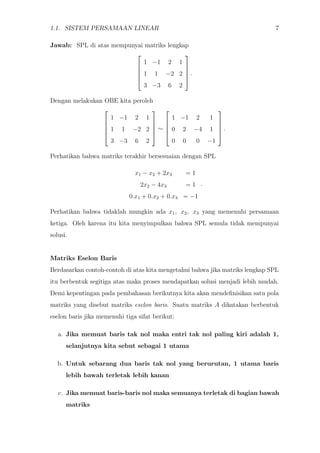 1.1. SISTEM PERSAMAAN LINEAR 7
Jawab: SPL di atas mempunyai matriks lengkap





1 −1 2 1
1 1 −2 2
3 −3 6 2





.
Dengan melakukan OBE kita peroleh





1 −1 2 1
1 1 −2 2
3 −3 6 2





∼





1 −1 2 1
0 2 −4 1
0 0 0 −1





.
Perhatikan bahwa matriks terakhir bersesuaian dengan SPL
x1 − x2 + 2x3 = 1
2x2 − 4x3 = 1
0.x1 + 0.x2 + 0.x3 = −1
.
Perhatikan bahwa tidaklah mungkin ada x1, x2, x3 yang memenuhi persamaan
ketiga. Oleh karena itu kita menyimpulkan bahwa SPL semula tidak mempunyai
solusi.
Matriks Eselon Baris
Berdasarkan contoh-contoh di atas kita mengetahui bahwa jika matriks lengkap SPL
itu berbentuk segitiga atas maka proses mendapatkan solusi menjadi lebih mudah.
Demi kepentingan pada pembahasan berikutnya kita akan mendeﬁnisikan satu pola
matriks yang disebut matriks eselon baris. Suatu matriks A dikatakan berbentuk
eselon baris jika memenuhi tiga sifat berikut:
a. Jika memuat baris tak nol maka entri tak nol paling kiri adalah 1,
selanjutnya kita sebut sebagai 1 utama
b. Untuk sebarang dua baris tak nol yang berurutan, 1 utama baris
lebih bawah terletak lebih kanan
c. Jika memuat baris-baris nol maka semuanya terletak di bagian bawah
matriks
 