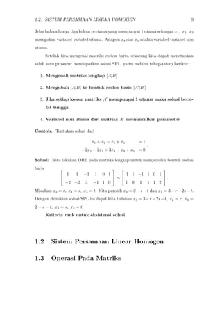 1.2. SISTEM PERSAMAAN LINEAR HOMOGEN 9
Jelas bahwa hanya tiga kolom pertama yang mempunyai 1 utama sehingga x1, x2, x3
merupakan variabel-variabel utama. Adapun x4 dan x5 adalah variabel-variabel non
utama.
Setelah kita mengenal matriks eselon baris, sekarang kita dapat menetapkan
salah satu prosedur mendapatkan solusi SPL, yaitu melalui tahap-tahap berikut:
1. Mengenali matriks lengkap [A|B]
2. Mengubah [A|B] ke bentuk eselon baris [A |B ]
3. Jika setiap kolom matriks A mempunyai 1 utama maka solusi bersi-
fat tunggal
4. Variabel non utama dari matriks A memunculkan parameter
Contoh. Tentukan solusi dari
x1 + x2 − x3 + x4 = 1
−2x1 − 2x2 + 3x3 − x4 + x5 = 0
.
Solusi: Kita lakukan OBE pada matriks lengkap untuk memperoleh bentuk eselon
baris 

1 1 −1 1 0 1
−2 −2 3 −1 1 0

 ∼


1 1 −1 1 0 1
0 0 1 1 1 2

 .
Misalkan x2 = r, x4 = s, x5 = t. Kita peroleh x3 = 2−s−t dan x1 = 3−r −2s−t.
Dengan demikian solusi SPL ini dapat kita tuliskan x1 = 3−r−2s−t, x2 = r, x3 =
2 − s − t, x4 = s, x5 = t.
Kriteria rank untuk eksistensi solusi
1.2 Sistem Persamaan Linear Homogen
1.3 Operasi Pada Matriks
 