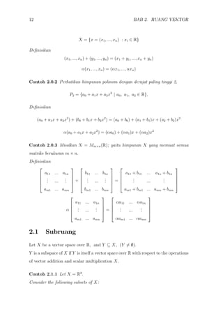 12 BAB 2. RUANG VEKTOR
X = {x = (x1, ..., xn) : xi ∈ R}
Deﬁnisikan
(x1, ..., xn) + (y1, ..., yn) = (x1 + y1, ..., xn + yn)
α(x1, ..., xn) = (αx1, ..., αxn)
Contoh 2.0.2 Perhatikan himpunan polinom dengan derajat paling tinggi 2,
P2 = {a0 + a1x + a2x2
| a0, a1, a2 ∈ R}.
Deﬁnisikan
(a0 + a1x + a2x2
) + (b0 + b1x + b2x2
) = (a0 + b0) + (a1 + b1)x + (a2 + b2)x2
α(a0 + a1x + a2x2
) = (αa0) + (αa1)x + (αa2)x2
Contoh 2.0.3 Misalkan X = Mm×n(R); yaitu himpunan X yang memuat semua
matriks berukuran m × n.
Deﬁnisikan





a11 ... a1n
... ...
...
am1 ... amn





+





b11 ... b1n
... ...
...
bm1 ... bmn





=





a11 + b11 ... a1n + b1n
... ...
...
am1 + bm1 ... amn + bmn





α





a11 ... a1n
... ...
...
am1 ... amn





=





αa11 ... αa1n
... ...
...
αam1 ... αamn





2.1 Subruang
Let X be a vector space over R, and Y ⊆ X, (Y = ∅).
Y is a subspace of X if Y is itself a vector space over R with respect to the operations
of vector addition and scalar multiplication X.
Contoh 2.1.1 Let X = R2
.
Consider the following subsets of X:
 