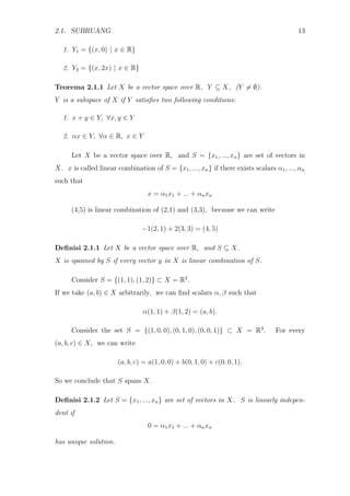 2.1. SUBRUANG 13
1. Y1 = {(x, 0) | x ∈ R}
2. Y2 = {(x, 2x) | x ∈ R}
Teorema 2.1.1 Let X be a vector space over R, Y ⊆ X, (Y = ∅).
Y is a subspace of X if Y satisﬁes two following conditions:
1. x + y ∈ Y, ∀x, y ∈ Y
2. αx ∈ Y, ∀α ∈ R, x ∈ Y
Let X be a vector space over R, and S = {x1, ..., xn} are set of vectors in
X. x is called linear combination of S = {x1, ..., xn} if there exists scalars α1, ..., αn
such that
x = α1x1 + ... + αnxn
(4,5) is linear combination of (2,1) and (3,3), because we can write
−1(2, 1) + 2(3, 3) = (4, 5)
Deﬁnisi 2.1.1 Let X be a vector space over R, and S ⊆ X.
X is spanned by S if every vector y in X is linear combination of S.
Consider S = {(1, 1), (1, 2)} ⊂ X = R2
.
If we take (a, b) ∈ X arbitrarily, we can ﬁnd scalars α, β such that
α(1, 1) + β(1, 2) = (a, b).
Consider the set S = {(1, 0, 0), (0, 1, 0), (0, 0, 1)} ⊂ X = R3
. For every
(a, b, c) ∈ X, we can write
(a, b, c) = a(1, 0, 0) + b(0, 1, 0) + c(0, 0, 1).
So we conclude that S spans X.
Deﬁnisi 2.1.2 Let S = {x1, ..., xn} are set of vectors in X. S is linearly indepen-
dent if
0 = α1x1 + ... + αnxn
has unique solution.
 