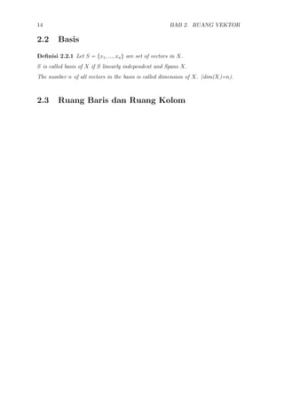 14 BAB 2. RUANG VEKTOR
2.2 Basis
Deﬁnisi 2.2.1 Let S = {x1, ..., xn} are set of vectors in X.
S is called basis of X if S linearly independent and Spans X.
The number n of all vectors in the basis is called dimension of X. (dim(X)=n).
2.3 Ruang Baris dan Ruang Kolom
 
