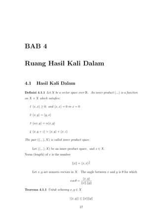 BAB 4
Ruang Hasil Kali Dalam
4.1 Hasil Kali Dalam
Deﬁnisi 4.1.1 Let X be a vector space over R. An inner product ., . is a function
on X × X which satisﬁes:
1 x, x ≥ 0; and x, x = 0 ⇔ x = 0
2 x, y = y, x
3 αx, y = α x, y
4 x, y + z = x, y + x, z
The pair ( ., . , X) is called inner product space.
Let ( ., . , X) be an inner product space, and x ∈ X.
Norm (length) of x is the number
x = x, x
1
2
Let x, y are nonzero vectors in X. The angle between x and y is θ for which
cos θ =
x, y
x . y
Teorema 4.1.1 Untuk sebarang x, y ∈ X
| x, y | ≤ x y
17
 