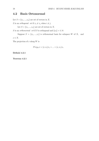 18 BAB 4. RUANG HASIL KALI DALAM
4.2 Basis Ortonormal
Let S = {x1, ..., xn} are set of vectors in X.
S is an orthogonal set if xi = xj when i = j.
Let S = {x1, ..., xn} are set of vectors in X.
S is an orthonormal set if S is orthogonal and xi = 1, ∀i
Suppose S = {x1, ..., xr} is orthonormal basis for subspace W of X, and
x ∈ X.
The projection of x along W is
ProjW x = x, x1 x1 + ... + x, xr xr
Deﬁnisi 4.2.1
Teorema 4.2.1
 