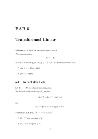 BAB 5
Transformasi Linear
Deﬁnisi 5.0.2 Let V, W are vector spaces over R.
The transformation
f : V → W
is said to be linear if for all x, y ∈ V, α ∈ R, the following axioms hold:
1. f(x + y) = f(x) + f(y)
2. f(αx) = αf(x)
5.1 Kernel dan Peta
Let f : V → W be a linear transformation.
We deﬁne Kernel and Range of f as sets
Ker(f) = {v ∈ V |f(v) = 0}
and
R(f) = {w ∈ W |w = f(u), u ∈ V }
Teorema 5.1.1 Let f : V → W be a linear
1. Ker(f) is a subspace of V .
2. R(f) is a subspace of W
19
 