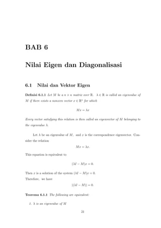 BAB 6
Nilai Eigen dan Diagonalisasi
6.1 Nilai dan Vektor Eigen
Deﬁnisi 6.1.1 Let M be a n × n matrix over R. λ ∈ R is called an eigenvalue of
M if there exists a nonzero vector x ∈ Rn
for which
Mx = λx
Every vector satisfying this relation is then called an eigenvector of M belonging to
the eigenvalue λ.
Let λ be an eigenvalue of M, and x is the correspondence eigenvector. Con-
sider the relation
Mx = λx.
This equation is equivalent to
(λI − M)x = 0.
Then x is a solution of the system (λI − M)x = 0.
Therefore, we have
|(λI − M)| = 0.
Teorema 6.1.1 The following are equivalent:
1. λ is an eigenvalue of M
21
 