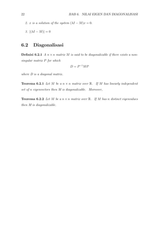 22 BAB 6. NILAI EIGEN DAN DIAGONALISASI
2. x is a solution of the system (λI − M)x = 0.
3. |(λI − M)| = 0
6.2 Diagonalisasi
Deﬁnisi 6.2.1 A n × n matrix M is said to be diagonalizable if there exists a non-
singular matrix P for which
D = P−1
MP
where D is a diagonal matrix.
Teorema 6.2.1 Let M be a n × n matrix over R. If M has linearly independent
set of n eigenvectors then M is diagonalizable. Moreover,
Teorema 6.2.2 Let M be a n × n matrix over R. If M has n distinct eigenvalues
then M is diagonalizable.
 