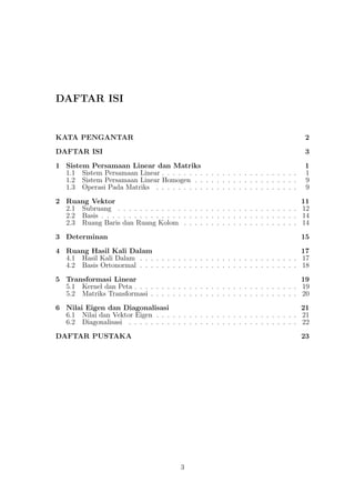 DAFTAR ISI
KATA PENGANTAR 2
DAFTAR ISI 3
1 Sistem Persamaan Linear dan Matriks 1
1.1 Sistem Persamaan Linear . . . . . . . . . . . . . . . . . . . . . . . . . 1
1.2 Sistem Persamaan Linear Homogen . . . . . . . . . . . . . . . . . . . 9
1.3 Operasi Pada Matriks . . . . . . . . . . . . . . . . . . . . . . . . . . 9
2 Ruang Vektor 11
2.1 Subruang . . . . . . . . . . . . . . . . . . . . . . . . . . . . . . . . . 12
2.2 Basis . . . . . . . . . . . . . . . . . . . . . . . . . . . . . . . . . . . . 14
2.3 Ruang Baris dan Ruang Kolom . . . . . . . . . . . . . . . . . . . . . 14
3 Determinan 15
4 Ruang Hasil Kali Dalam 17
4.1 Hasil Kali Dalam . . . . . . . . . . . . . . . . . . . . . . . . . . . . . 17
4.2 Basis Ortonormal . . . . . . . . . . . . . . . . . . . . . . . . . . . . . 18
5 Transformasi Linear 19
5.1 Kernel dan Peta . . . . . . . . . . . . . . . . . . . . . . . . . . . . . . 19
5.2 Matriks Transformasi . . . . . . . . . . . . . . . . . . . . . . . . . . . 20
6 Nilai Eigen dan Diagonalisasi 21
6.1 Nilai dan Vektor Eigen . . . . . . . . . . . . . . . . . . . . . . . . . . 21
6.2 Diagonalisasi . . . . . . . . . . . . . . . . . . . . . . . . . . . . . . . 22
DAFTAR PUSTAKA 23
3
 