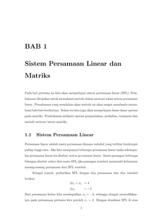 BAB 1
Sistem Persamaan Linear dan
Matriks
Pada bab pertama ini kita akan mempelajari sistem persamaan linear (SPL). Pem-
bahasan ditujukan untuk memahami metode dalam mencari solusi sistem persamaan
linear. Pemahaman yang mendalam akan metode ini akan sangat membantu mema-
hami bab-bab berikutnya. Selain itu kita juga akan mempelajari dasar-dasar operasi
pada matriks. Pembahasan meliputi operasi penjumlahan, perkalian, transpose dan
metode mencari invers matriks.
1.1 Sistem Persamaan Linear
Persamaan linear adalah suatu persamaan dimana variabel yang terlibat berderajat
paling tinggi satu. Jika kita mempunyai beberapa persamaan linear maka sekumpu-
lan persamaan linear itu disebut sistem persamaan linear. Suatu pasangan beberapa
bilangan disebut solusi dari suatu SPL jika pasangan tersebut memenuhi kebenaran
masing-masing persamaan dari SPL tersebut.
Sebagai contoh, perhatikan SPL dengan dua persamaan dan dua variabel
berikut
2x1 + x2 = 4
2x2 = −4
.
Dari persamaan kedua kita mendapatkan x2 = −2, sehingga dengan menyulihkan-
nya pada persamaan pertama kita peroleh x1 = 3. Dengan demikian SPL di atas
1
 