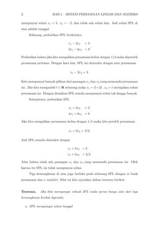 2 BAB 1. SISTEM PERSAMAAN LINEAR DAN MATRIKS
mempunyai solusi x1 = 3, x2 = −2, dan tidak ada solusi lain. Jadi solusi SPL di
atas adalah tunggal.
Sekarang, perhatikan SPL berikutnya
x1 − 2x2 = 3
3x1 − 6x2 = 9
.
Perhatikan bahwa jika kita mengalikan persamaan kedua dengan 1/3 maka diperoleh
persamaan pertama. Dengan kata lain, SPL ini ekuivalen dengan satu persamaan
x1 − 2x2 = 3.
Kita mempunyai banyak pilihan dari pasangan x1 dan x2 yang memenuhi persamaan
ini. Jika kita mengambil t ∈ R sebarang maka x1 = 3+2t, x2 = t merupakan solusi
persamaan ini. Dengan demikian SPL semula mempunyai solusi tak hingga banyak.
Selanjutnya, perhatikan SPL
x1 + 2x2 = 2
4x1 + 8x2 = 6
.
Jika kita mengalikan persamaan kedua dengan 1/4 maka kita peroleh persamaan
x1 + 2x2 = 3/2.
Jadi SPL semula ekuivalen dengan
x1 + 2x2 = 2
x1 + 2x2 = 3/2
.
Jelas bahwa tidak ada pasangan x1 dan x2 yang memenuhi persamaan ini. Oleh
karena itu SPL ini tidak mempunyai solusi.
Tiga kemungkinan di atas juga berlaku pada sebarang SPL dengan m buah
persamaan dan n variabel. Sifat ini kita nyatakan dalam teorema berikut.
Teorema. Jika kita mempunyai sebuah SPL maka persis hanya satu dari tiga
kemungkinan berikut dipenuhi:
a. SPL mempunyai solusi tunggal
 