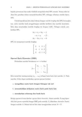 4 BAB 1. SISTEM PERSAMAAN LINEAR DAN MATRIKS
kepada persamaan lain maka tidaklah mengubah solusi SPL semula. Semua sifat ini
akan kita gunakan dalam menyederhanakan SPL sehingga solusinya mudah diper-
oleh.
Untuk kepraktisan kita akan bekerja dengan matriks lengkap dari SPL bersangku-
tan, yaitu matriks hasil penggabungan matriks koeﬁsien dan matriks konstanta.
Kita akan menotasikan matriks lengkap ini dengan [A|B]. Sebagai contoh, per-
hatikan SPL
2x1 + x2 + 3x3 = 1
−x1 + x2 = 2
3x1 − 2x2 + x3 = 0
.
SPL ini mempunyai matriks lengkap





2 1 3 1
−1 1 0 2
3 −2 1 0





.
Operasi Baris Elementer (OBE)
Perhatikan matriks berukuran m × n berikut
A =





a11 ... a1n
...
...
...
am1 ... amn





.
Kita menyebut masing-masing (ai1 ... ain) sebagai baris-baris dari matriks A. Pada
matriks A kita dapat melakukan operasi-operasi berikut:
a. mengalikan suatu baris dengan bilangan tak nol
b. menambahkan kelipatan suatu baris pada baris lain
c. menukarkan sebarang dua buah baris
Ketiga operasi di atas disebut operasi baris elementer. Suatu matriks ˜A yang diper-
oleh dari proses sejumlah hingga OBE pada matriks A, dikatakan ekuivalen (baris)
dengan matriks A. Dalam hal ini kita akan menggunakan notasi A ∼ ˜A.
 