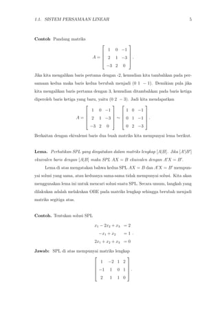 1.1. SISTEM PERSAMAAN LINEAR 5
Contoh Pandang matriks
A =





1 0 −1
2 1 −3
−3 2 0





.
Jika kita mengalikan baris pertama dengan -2, kemudian kita tambahkan pada per-
samaan kedua maka baris kedua berubah menjadi (0 1 − 1). Demikian pula jika
kita mengalikan baris pertama dengan 3, kemudian ditambahkan pada baris ketiga
diperoleh baris ketiga yang baru, yaitu (0 2 − 3). Jadi kita mendapatkan
A =





1 0 −1
2 1 −3
−3 2 0





∼





1 0 −1
0 1 −1
0 2 −3





.
Berkaitan dengan ekivalensi baris dua buah matriks kita mempunyai lema berikut.
Lema. Perhatikan SPL yang dinyatakan dalam matriks lengkap [A|B]. Jika [A |B ]
ekuivalen baris dengan [A|B] maka SPL AX = B ekuivalen dengan A X = B .
Lema di atas mengatakan bahwa kedua SPL AX = B dan A X = B mempun-
yai solusi yang sama, atau keduanya sama-sama tidak mempunyai solusi. Kita akan
menggunakan lema ini untuk mencari solusi suatu SPL. Secara umum, langkah yang
dilakukan adalah melakukan OBE pada matriks lengkap sehingga berubah menjadi
matriks segitiga atas.
Contoh. Tentukan solusi SPL
x1 − 2x2 + x3 = 2
−x1 + x2 = 1
2x1 + x2 + x3 = 0
.
Jawab: SPL di atas mempunyai matriks lengkap





1 −2 1 2
−1 1 0 1
2 1 1 0





.
 