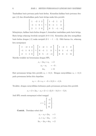 6 BAB 1. SISTEM PERSAMAAN LINEAR DAN MATRIKS
Tambahkan baris pertama pada baris kedua. Kemudian kalikan baris pertama den-
gan (-2) dan ditambahkan pada baris ketiga maka kita peroleh





1 −2 1 2
−1 1 0 1
2 1 1 0





∼





1 −2 1 2
0 −1 1 3
0 5 −1 −4





.
Selanjutnya, kalikan baris kedua dengan 5, kemudian tambahkan pada baris ketiga.
Baris ketiga sekarang berubah menjadi (0 0 4 11). Kemudian jika kita mengalikan
baris kedua dengan (-1) maka menjadi (0 1 − 1 − 3). Oleh karena itu, sekarang
kita mempunyai





1 −2 1 2
−1 1 0 1
2 1 1 0





∼





1 −2 1 2
0 −1 1 3
0 5 −1 −4





∼





1 −2 1 2
0 1 −1 −3
0 0 4 11





.
Matriks terakhir ini bersesuaian dengan SPL
x1 − 2x2 + x3 = 2
x2 − x3 = −3
4x3 = 11
.
Dari persamaan ketiga kita peroleh x3 = 11/4. Dengan menyulihkan x3 = 11/4
pada persamaan kedua kita dapatkan
x2 = −3 + x3 = −3 + 11/4 = −1/4.
Terakhir, dengan menyulihkan keduanya pada persamaan pertama kita peroleh
x1 = 2 + 2x2 − x3 = 2 + (−2)/4 − 11/4 = −5/4.
Jadi SPL semula mempunyai solusi tunggal
x =
1
4





−5
−1
11





.
Contoh. Tentukan solusi dari
x1 − x2 + 2x3 = 1
x1 + x2 − 2x3 = 2
3x1 − 3x2 + 6x3 = 2
.
 