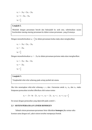 x1 = – 3x2 + 2x3 – 2x5
x3 = 1 – 2x4 – 3x6
x6 =
Dengan mensubstitusikan x6 = ke dalam persamaan kedua maka akan menghasilkan
x1 = – 3x2 + 2x3 – 2x5
x3 = – 2x4
x6 =
Dengan mensubstitusikan x3 = – 2x4 ke dalam persamaan pertama maka akan menghasilkan
x1 = – 3x2 – 4x4 – 2x5
x3 = – 2x4
x6 =
Jika kita menetapkan nilai-nilai sebarang r, s, dan t berurutan untuk x2, x4, dan x5, maka
himpunan pemecahan tersebut diberikan oleh rumus-rumus
x1 = – 3r – 4s – 2t , x2 = r , x3 = – 2s , x4 = s , x5 = t , x6 =
Ini sesuai dengan pemecahan yang diperoleh pada contoh 1.
2.3 SISTEM PERSAMAAN LINIER HOMOGEN
Sebuah sistem persamaan-persamaan linier dikatakan homogen jika semua suku
konstan sama dengan nol; yakni sistem tersebut mempunyai bentuk
Langkah 2.
Mulailah dengan persamaan bawah dan bekerjalah ke arah atas, substitusikan secara
keseluruhan masing-masing persamaan ke dalam semua persamaan yang di atasnya.
Langkah 3.
Tetapkanlah nilai-nilai sebarang pada setiap peubah tak utama.
 