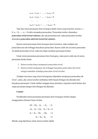 a11x1 + a12x2 + ……+ a1nxn = 0
a21x2 + a22x2 + ……+ a2nxn = 0
: : : :
am1x1 + am2x2 + ……+ amnxn = 0
Tiap-tiap sistem persamaan linier homogen adalah sistem yang konsisten, karena x1 =
0, x2 = 0,….., xn = 0 selalu merupakan pemecahan. Pemecahan terebut, dinamakan
pemecahan trivial (trivial solution); jika ada pemecahan lain, maka pemecahan tersebut
dinamakan pemecahan taktrivial (nontrivial solution).
Karena sistem persamaan linier homogen harus konsisten, maka terdapat satu
pemecahan atau tak terhingga banyaknya pemecahan. Karena salah satu di antara pemecahan
ini adalah pemecahan trivial, maka kita dapat membuat pernyataan berikut.
Untuk sistem persamaan-persamaan linier homogeny, maka persis salah satu di antara
pernyataan berikut benar.
1. Sistem tersebut hanya mempunyai pemecahan trivial.
2. Sistem tersebut mempunyai tak terhingga banyaknya pemecahan tak trivial
sebagai tambahan terhadap pemecahan trivial tersebut.
Terdapat satu kasus yang sistem homogennya dipastikan mempunyai pemecahan tak
trivial ; yakni, jika sistem tersebut melibatkan lebih banyak bilangan tak diketahui dari
banyaknya persamaan. Untuk melihat mengapa hanya demikian, tinjaulah contoh berikut dari
empat persamaan dengan lima bilangan tak diketahui.
Contoh :
Pecahkanlah sistem persamaan-persamaan linier homogeny berikut dengan
menggunakan eliminasi Gauss-Jordan.
2X + 2X2 – X3 + X5 = 0
-X1 – X2 + 2X3 – X4 + X5 = 0
X1 + X2 – 2X3 - 5X5 = 0
X3 + X4 + X5 = 0
Matriks yang diperbesar untuk sistem tersebut adalah
 