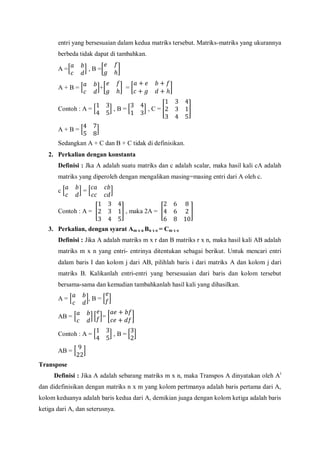 entri yang bersesuaian dalam kedua matriks tersebut. Matriks-matriks yang ukurannya
berbeda tidak dapat di tambahkan.
A = , B =
A + B = + =
Contoh : A = , B = , C =
A + B =
Sedangkan A + C dan B + C tidak di definisikan.
2. Perkalian dengan konstanta
Definisi : Jka A adalah suatu matriks dan c adalah scalar, maka hasil kali cA adalah
matriks yang diperoleh dengan mengalikan masing=masing entri dari A oleh c.
c =
Contoh : A = , maka 2A =
3. Perkalian, dengan syarat Am x n Bn x o = Cm x o
Definisi : Jika A adalah matriks m x r dan B matriks r x n, maka hasil kali AB adalah
matriks m x n yang entri- entrinya ditentukan sebagai berikut. Untuk mencari entri
dalam baris I dan kolom j dari AB, pilihlah baris i dari matriks A dan kolom j dari
matriks B. Kalikanlah entri-entri yang bersesuaian dari baris dan kolom tersebut
bersama-sama dan kemudian tambahkanlah hasil kali yang dihasilkan.
A = , B =
AB = =
Contoh : A = , B =
AB =
Transpose
Definisi : Jika A adalah sebarang matriks m x n, maka Transpos A dinyatakan oleh At
dan didefinisikan dengan matriks n x m yang kolom pertmanya adalah baris pertama dari A,
kolom keduanya adalah baris kedua dari A, demikian juaga dengan kolom ketiga adalah baris
ketiga dari A, dan seterusnya.
 