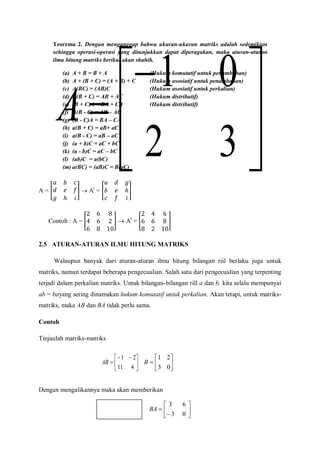A =  At
=
Contoh : A =  At
=
2.5 ATURAN-ATURAN ILMU HITUNG MATRIKS
Walaupun banyak dari aturan-aturan ilmu hitung bilangan riil berlaku juga untuk
matriks, namun terdapat beberapa pengecualian. Salah satu dari pengecualian yang terpenting
terjadi dalam perkalian matriks. Untuk bilangan-bilangan rill a dan b, kita selalu mempunyai
ab = bayang sering dinamakan hukum komutatif untuk perkalian. Akan tetapi, untuk matriks-
matriks, maka AB dan BA tidak perlu sama.
Contoh
Tinjaulah matriks-matriks
Dengan mengalikannya maka akan memberikan







32
01
A







03
21
B




 

411
21
AB








03
63
BA
Teorema 2. Dengan menganggap bahwa ukuran-ukuran matriks adalah sedemikian
sehingga operasi-operasi yang ditunjukkan dapat diperagakan, maka aturan-aturan
ilmu hitung matriks berikut akan shahih.
(a) A + B = B + A (Hukum komutatif untuk penambahan)
(b) A + (B + C) = (A + B) + C (Hukum asosiatif untuk penambahan)
(c) A(BC) = (AB)C (Hukum asosiatif untuk perkalian)
(d) A(B + C) = AB + AC (Hukum distributif)
(e) (B + C)A = BA + CA (Hukum distributif)
(f) A(B - C) = AB – AC
(g) (B - C)A = BA – CA
(h) a(B + C) = aB+ aC
(i) a(B - C) = aB – aC
(j) (a + b)C = aC + bC
(k) (a - b)C = aC – bC
(l) (ab)C = a(bC)
(m) a(BC) = (aB)C = B(aC)
 