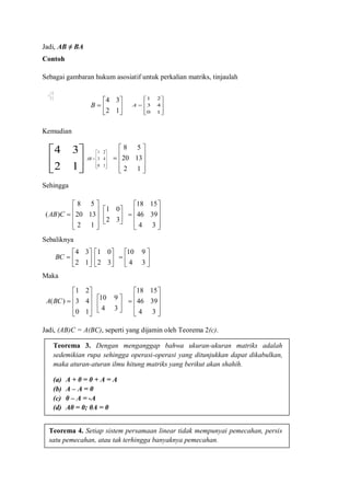 Jadi, AB ≠ BA
Contoh
Sebagai gambaran hukum asosiatif untuk perkalian matriks, tinjaulah
Kemudian
Sehingga
Sebaliknya
Maka
Jadi, (AB)C = A(BC), seperti yang dijamin oleh Teorema 2(c).











10
43
21
A







12
34
B







32
01
C











10
43
21
AB






12
34











12
1320
58
)( CAB 





32
01











34
3946
1518







12
34
BC 





32
01







34
910











10
43
21
)(BCA






34
910











34
3946
1518
Teorema 3. Dengan menganggap bahwa ukuran-ukuran matriks adalah
sedemikian rupa sehingga operasi-operasi yang ditunjukkan dapat dikabulkan,
maka aturan-aturan ilmu hitung matriks yang berikut akan shahih.
(a) A + 0 = 0 + A = A
(b) A – A = 0
(c) 0 – A = -A
(d) A0 = 0; 0A = 0
Teorema 4. Setiap sistem persamaan linear tidak mempunyai pemecahan, persis
satu pemecahan, atau tak terhingga banyaknya pemecahan.











12
1320
58
 