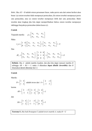 Bukti. Jika AX = B adalah sistem persamaan linear, maka persis satu dari antara berikut akan
benar: (a) sistem tersebut tidak mempunyai pemecahan, (b) sistem tersebut mempunyai persis
satu pemecahan, atau (c) sistem tersebut mempunyai lebih dari satu pemecahan. Bukti
tersebut akan lengkap jika kita dapat memperlihatkan bahwa sistem tersebut mempunyai
takhingga banyaknya pemecahan dalam kasus (c).
Contoh
Tinjaulah matriks
Maka
Dan
Contoh
Matriks
adalah invers dari
karena
dan







322212
312111
aaa
aaa
A







10
01
2 AI 





322212
312111
aaa
aaa
A
aaa
aaa







322212
312111







322212
312111
3
aaa
aaa
AI










100
010
001
A
aaa
aaa







322212
312111
Definisi. Jika A adalah matriks kuadrat, dan jika kita dapat mencari matriks B
sehingga AB = BA = I, maka A dikatakan dapat dibalik (invertible) dan B
dinamakan invers (inverse) dari A.







21
53
B 








31
52
A









31
52
AB 





21
53
I






10
01







21
53
BA 







31
52
I






10
01
Teorema 5. Jika baik B maupun C adalah invers matriks A, maka B = C
 