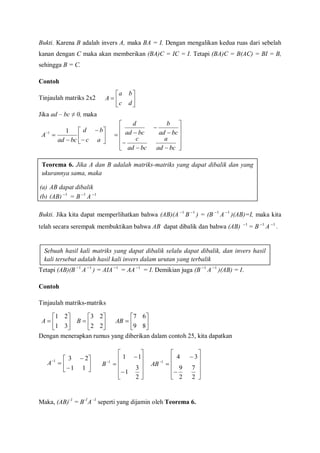 Bukti. Karena B adalah invers A, maka BA = I. Dengan mengalikan kedua ruas dari sebelah
kanan dengan C maka akan memberikan (BA)C = IC = I. Tetapi (BA)C = B(AC) = BI = B,
sehingga B = C.
Contoh
Tinjaulah matriks 2x2
Jika ad – bc ≠ 0, maka
Bukti. Jika kita dapat memperlihatkan bahwa (AB)(A 1
B 1
) = (B 1
A 1
)(AB)=I, maka kita
telah secara serempak membuktikan bahwa AB dapat dibalik dan bahwa (AB) 1
= B 1
A 1
.
Tetapi (AB)(B 1
A 1
) = AIA 1
= AA 1
= I. Demikian juga (B 1
A 1
)(AB) = I.
Contoh
Tinjaulah matriks-matriks
Dengan menerapkan rumus yang diberikan dalam contoh 25, kita dapatkan
Maka, (AB)-1
= B-1
A -1
seperti yang dijamin oleh Teorema 6.







dc
ba
A










ac
bd
bcad
A
11















bcad
a
bcad
c
bcad
b
bcad
d
Teorema 6. Jika A dan B adalah matriks-matriks yang dapat dibalik dan yang
ukurannya sama, maka
(a) AB dapat dibalik
(b) (AB) 1
= B 1
A 1
Sebuah hasil kali matriks yang dapat dibalik selalu dapat dibalik, dan invers hasil
kali tersebut adalah hasil kali invers dalam urutan yang terbalik







31
21
A 






22
23
B 






89
67
AB









11
231
A













2
3
1
11
1
B













2
7
2
9
34
1
AB
 