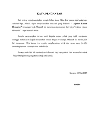 KATA PENGANTAR
Puji syukur penulis panjatkan kepada Tuhan Yang Maha Esa karena atas berkat dan
tuntunan-Nya, penulis dapat menyelesaikan makalah yang berjudul “ Aljabar Linear
Elementer” ini dengan baik. Makalah ini merupakan rangkuman dari buku “Aljabar Linear
Elementer” karya Howard Anton.
Penulis mengucapkan terima kasih kepada semua pihak yang telah membantu
sehingga makalah ini dapat diselesaikan sesuai dengan waktunya. Makalah ini masih jauh
dari sempurna. Oleh karena itu penulis mengharapkan kritik dan saran yang bersifat
membangun demi kesempurnaan makalah ini.
Semoga makalah ini memberikan informasi bagi masyarakat dan bermanfaat untuk
pengembangan ilmu pengetahuan bagi kita semua.
Kupang, 19 Mei 2013
Penulis
 