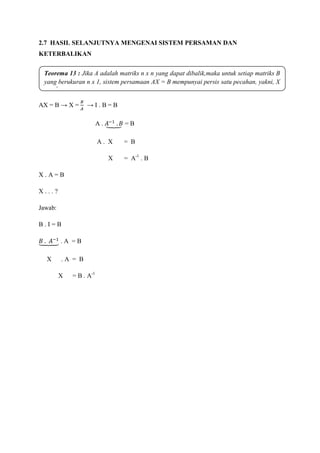 2.7 HASIL SELANJUTNYA MENGENAI SISTEM PERSAMAN DAN
KETERBALIKAN
AX = B → X = → I . B = B
A . = B
A . X = B
X = A-1
. B
X . A = B
X . . . ?
Jawab:
B . I = B
. A = B
X . A = B
X = B . A-1
Teorema 13 : Jika A adalah matriks n x n yang dapat dibalik,maka untuk setiap matriks B
yang berukuran n x 1, sistem persamaan AX = B mempunyai persis satu pecahan, yakni, X
= A-1
B.
 