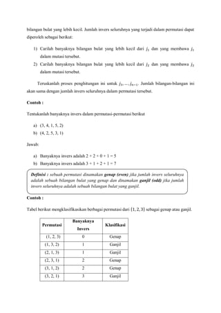 bilangan bulat yang lebih kecil. Jumlah invers seluruhnya yang terjadi dalam permutasi dapat
diperoleh sebagai berikut:
1) Carilah banyaknya bilangan bulat yang lebih kecil dari dan yang membawa
dalam mutasi tersebut.
2) Carilah banyaknya bilangan bulat yang lebih kecil dari dan yang membawa
dalam mutasi tersebut.
Teruskanlah proses penghitungan ini untuk . Jumlah bilangan-bilangan ini
akan sama dengan jumlah invers seluruhnya dalam permutasi tersebut.
Contoh :
Tentukanlah banyaknya invers dalam permutasi-permutasi berikut
a) (3, 4, 1, 5, 2)
b) (4, 2, 5, 3, 1)
Jawab:
a) Banyaknya invers adalah 2 + 2 + 0 + 1 = 5
b) Banyaknya invers adalah 3 + 1 + 2 + 1 = 7
Contoh :
Tabel berikut mengklasifikasikan berbagai permutasi dari sebagai genap atau ganjil.
Permutasi
Banyaknya
Invers
Klasifikasi
(1, 2, 3) 0 Genap
(1, 3, 2) 1 Ganjil
(2, 1, 3) 1 Ganjil
(2, 3, 1) 2 Genap
(3, 1, 2) 2 Genap
(3, 2, 1) 3 Ganjil
Definisi : sebuah permutasi dinamakan genap (even) jika jumlah invers seluruhnya
adalah sebuah bilangan bulat yang genap dan dinamakan ganjil (odd) jika jumlah
invers seluruhnya adalah sebuah bilangan bulat yang ganjil.
 