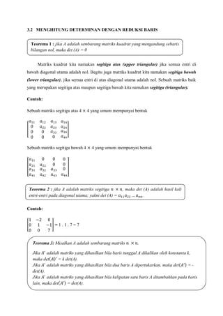 3.2 MENGHITUNG DETERMINAN DENGAN REDUKSI BARIS
Matriks kuadrat kita namakan segitiga atas (upper triangular) jika semua entri di
bawah diagonal utama adalah nol. Begitu juga matriks kuadrat kita namakan segitiga bawah
(lower triangular), jika semua entri di atas diagonal utama adalah nol. Sebuah matriks baik
yang merupakan segitiga atas maupun segitiga bawah kita namakan segitiga (triangular).
Contoh:
Sebuah matriks segitiga atas 4 4 yang umum mempunyai bentuk
Sebuah matriks segitiga bawah 4 4 yang umum mempunyai bentuk
Contoh:
= 1 . 1 . 7 = 7
Teorema 1 : jika A adalah sembarang matriks kuadrat yang mengandung sebaris
bilangan nol, maka det (A) = 0
Teorema 2 : jika A adalah matriks segitiga , maka det (A) adalah hasil kali
entri-entri pada diagonal utama; yakni det (A) = .
Teorema 3: Misalkan A adalah sembarang matriks .
a) Jika adalah matriks yang dihasilkan bila baris tunggal A dikalikan oleh konstanta k,
maka det = k det(A).
b) Jika adalah matriks yang dihasilkan bila dua baris A dipertukarkan, maka det = -
det(A).
c) Jika adalah matriks yang dihasilkan bila kelipatan satu baris A ditambahkan pada baris
lain, maka det = det(A).
 