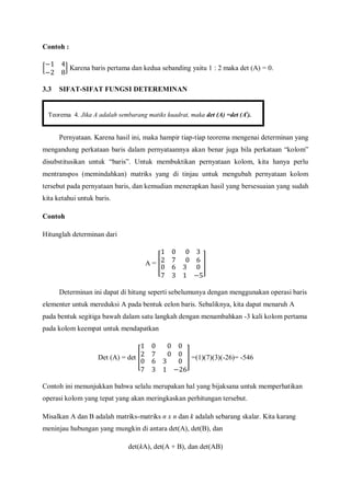 Contoh :
Karena baris pertama dan kedua sebanding yaitu 1 : 2 maka det (A) = 0.
3.3 SIFAT-SIFAT FUNGSI DETEREMINAN
Pernyataan. Karena hasil ini, maka hampir tiap-tiap teorema mengenai determinan yang
mengandung perkataan baris dalam pernyataannya akan benar juga bila perkataan “kolom”
disubstitusikan untuk “baris”. Untuk membuktikan pernyataan kolom, kita hanya perlu
mentranspos (memindahkan) matriks yang di tinjau untuk mengubah pernyataan kolom
tersebut pada pernyataan baris, dan kemudian menerapkan hasil yang bersesuaian yang sudah
kita ketahui untuk baris.
Contoh
Hitunglah determinan dari
A =
Determinan ini dapat di hitung seperti sebelumunya dengan menggunakan operasi baris
elementer untuk mereduksi A pada bentuk eelon baris. Sebaliknya, kita dapat menaruh A
pada bentuk segitiga bawah dalam satu langkah dengan menambahkan -3 kali kolom pertama
pada kolom keempat untuk mendapatkan
Det (A) = det =(1)(7)(3)(-26)= -546
Contoh ini menunjukkan bahwa selalu merupakan hal yang bijaksana untuk memperhatikan
operasi kolom yang tepat yang akan meringkaskan perhitungan tersebut.
Misalkan A dan B adalah matriks-matriks n x n dan k adalah sebarang skalar. Kita karang
meninjau hubungan yang mungkin di antara det(A), det(B), dan
det(kA), det(A + B), dan det(AB)
Teorema 4. Jika A adalah sembarang matiks kuadrat, maka det (A) =det (At
).
 